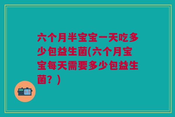 六个月半宝宝一天吃多少包益生菌(六个月宝宝每天需要多少包益生菌?)