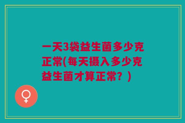 一天3袋益生菌多少克正常(每天摄入多少克益生菌才算正常?)