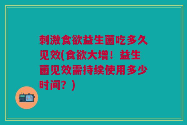 刺激食欲益生菌吃多久见效(食欲大增!益生菌见效需持续使用多少时间?)