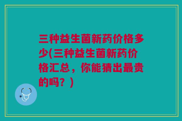 三种益生菌新药价格多少(三种益生菌新药价格汇总,你能猜出最贵的吗?)