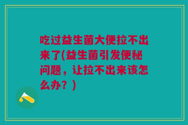 吃过益生菌大便拉不出来了(益生菌引发便秘问题,让拉不出来该怎么办?)
