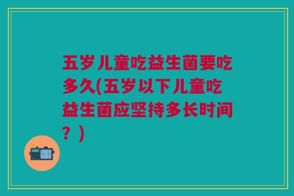 五岁儿童吃益生菌要吃多久(五岁以下儿童吃益生菌应坚持多长时间?)