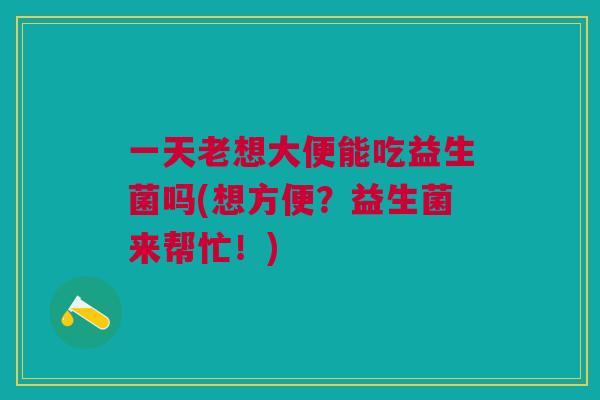 一天老想大便能吃益生菌吗(想方便?益生菌来帮忙!) 一天老想大便能吃益生菌吗(想方便?益生菌来帮忙!)