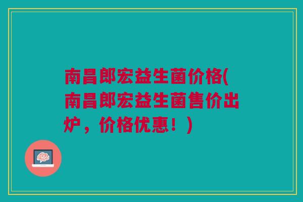南昌郎宏益生菌价格(南昌郎宏益生菌售价出炉，价格优惠！)