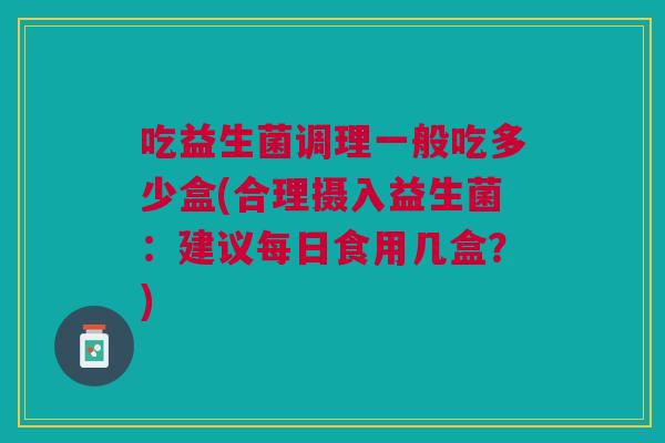 吃益生菌调理一般吃多少盒(合理摄入益生菌:建议每日食用几盒?)