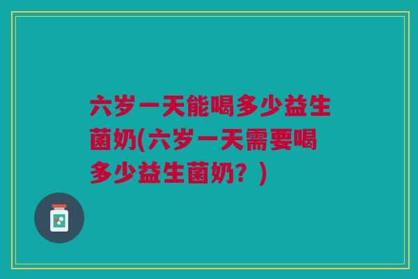 六岁一天能喝多少益生菌奶(六岁一天需要喝多少益生菌奶?)