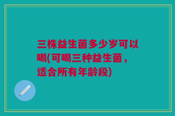 三株益生菌多少岁可以喝(可喝三种益生菌,适合所有年龄段)