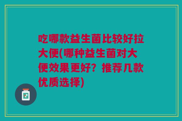 吃哪款益生菌比较好拉大便(哪种益生菌对大便效果更好?推荐几款优质选择)