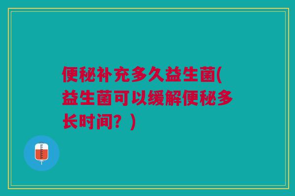 便秘补充多久益生菌(益生菌可以缓解便秘多长时间?)