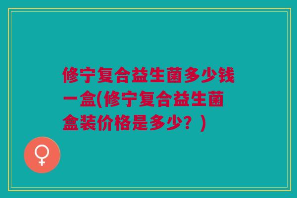 修宁复合益生菌多少钱一盒(修宁复合益生菌盒装价格是多少？)