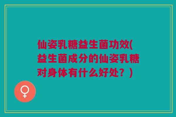 仙姿乳糖益生菌功效(益生菌成分的仙姿乳糖对身体有什么好处?)