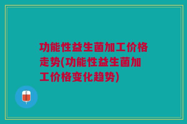 功能性益生菌加工价格走势(功能性益生菌加工价格变化趋势)