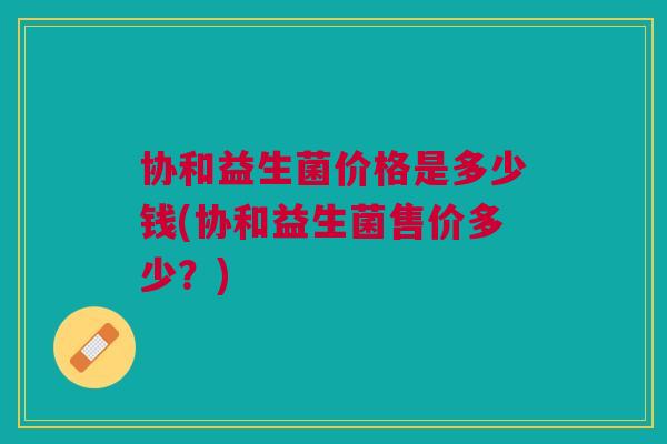 协和益生菌价格是多少钱(协和益生菌售价多少?)