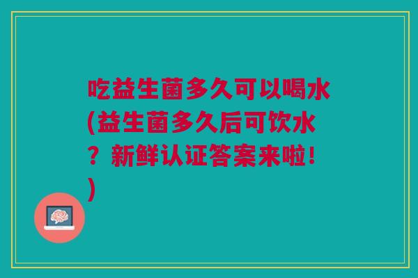 吃益生菌多久可以喝水(益生菌多久后可饮水?新鲜认证答案来啦!)