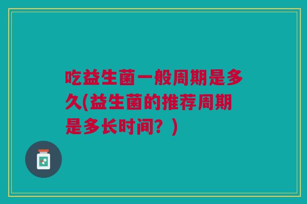 吃益生菌一般周期是多久(益生菌的推荐周期是多长时间?)