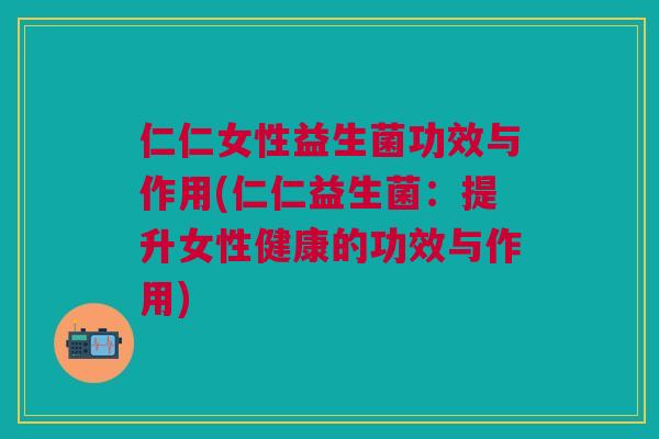 仁仁女性益生菌功效与作用(仁仁益生菌:提升女性健康的功效与作用)