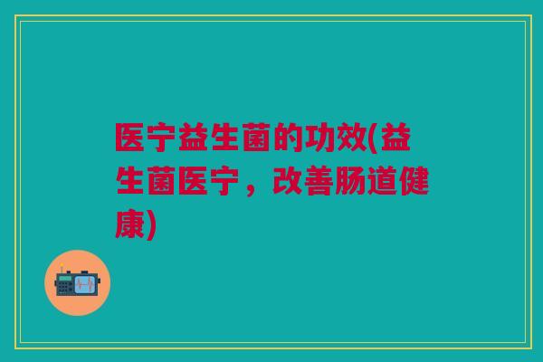 医宁益生菌的功效(益生菌医宁,改善肠道健康)