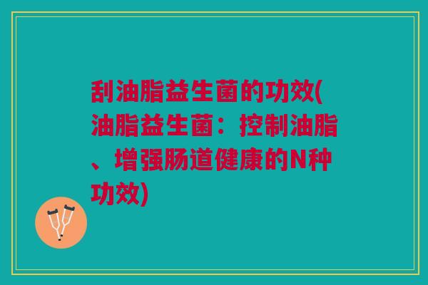 刮油脂益生菌的功效(油脂益生菌:控制油脂、增强肠道健康的N种功效)