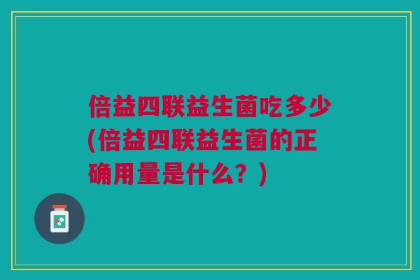 倍益四联益生菌吃多少(倍益四联益生菌的正确用量是什么?)