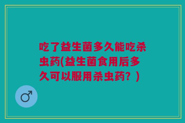 吃了益生菌多久能吃杀虫药(益生菌食用后多久可以服用杀虫药?)