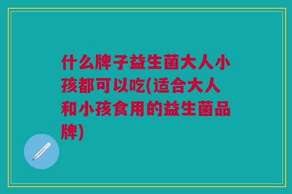 什么牌子益生菌大人小孩都可以吃(适合大人和小孩食用的益生菌品牌)