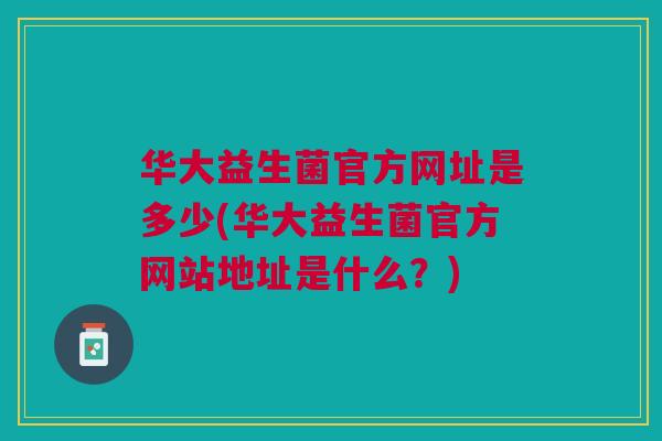 华大益生菌官方网址是多少(华大益生菌官方网站地址是什么?)