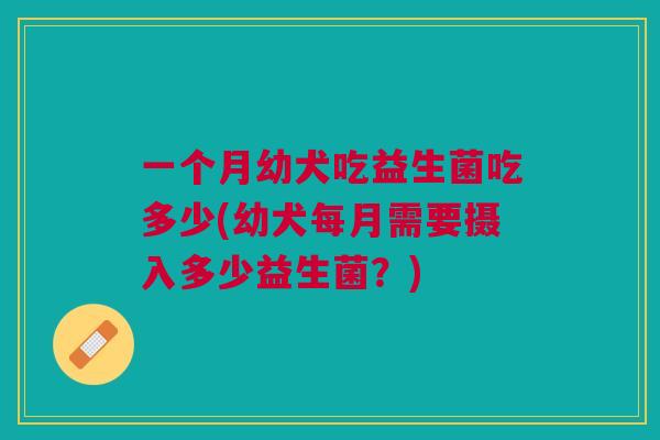 一个月幼犬吃益生菌吃多少(幼犬每月需要摄入多少益生菌?)
