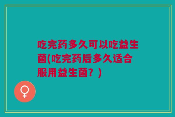 吃完药多久可以吃益生菌(吃完药后多久适合服用益生菌?)