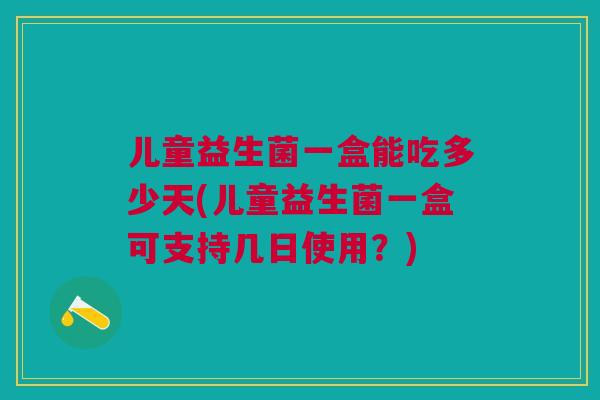 儿童益生菌一盒能吃多少天(儿童益生菌一盒可支持几日使用?)