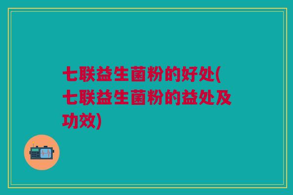七联益生菌粉的好处(七联益生菌粉的益处及功效)