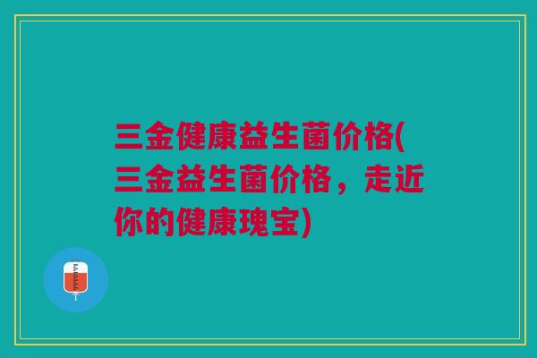 三金健康益生菌价格(三金益生菌价格,走近你的健康瑰宝)