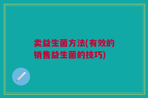 卖益生菌方法(有效的销售益生菌的技巧) 卖益生菌方法(有效的销售益生菌的技巧)