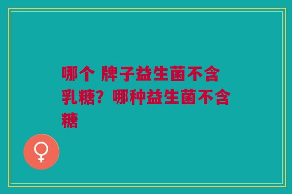 哪个 牌子益生菌不含乳糖?哪种益生菌不含糖 哪个 牌子益生菌不含乳糖?哪种益生菌不含糖