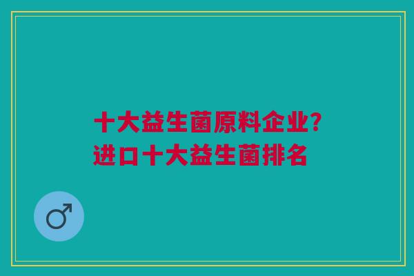 十大益生菌原料企业?进口十大益生菌排名