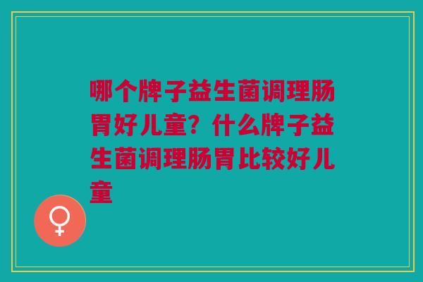 哪个牌子益生菌调理肠胃好儿童?什么牌子益生菌调理肠胃比较好儿童