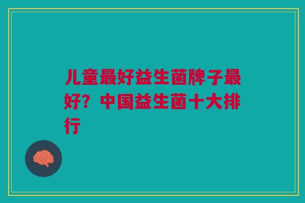 儿童好益生菌牌子好?中国益生菌十大排行 儿童好益生菌牌子好?中国益生菌十大排行