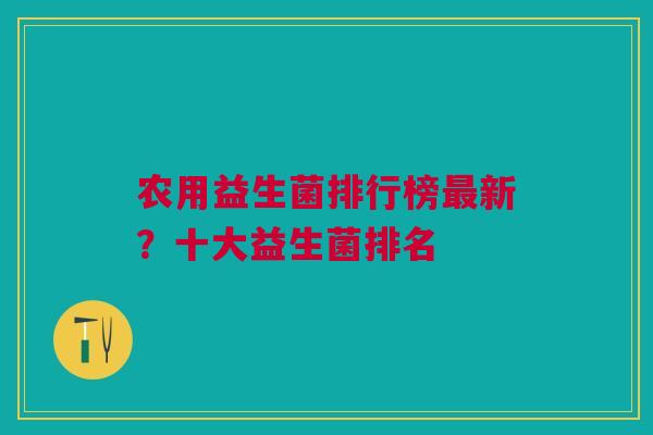 农用益生菌排行榜最新？十大益生菌排名
