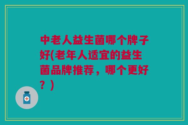 中老人益生菌哪个牌子好(老年人适宜的益生菌品牌推荐,哪个更好?)