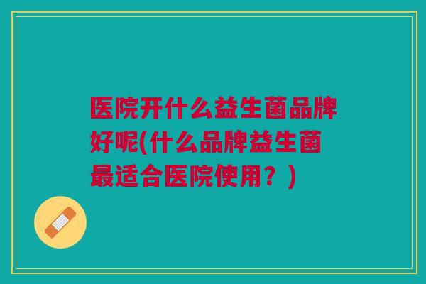 医院开什么益生菌品牌好呢(什么品牌益生菌最适合医院使用？)