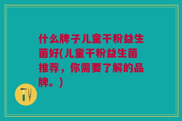 什么牌子儿童干粉益生菌好(儿童干粉益生菌推荐,你需要了解的品牌。) 什么牌子儿童干粉益生菌好(儿童干粉益生菌推荐,你需要了解的品牌。)