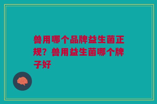 兽用哪个品牌益生菌正规?兽用益生菌哪个牌子好