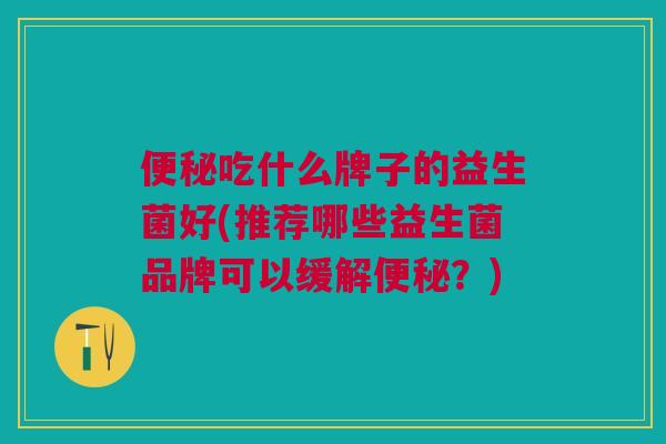 便秘吃什么牌子的益生菌好(推荐哪些益生菌品牌可以缓解便秘?)
