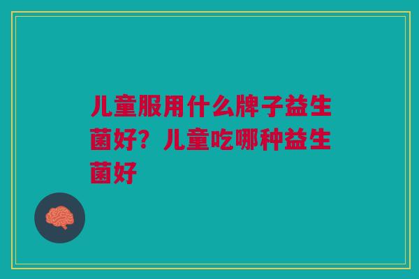 儿童服用什么牌子益生菌好?儿童吃哪种益生菌好