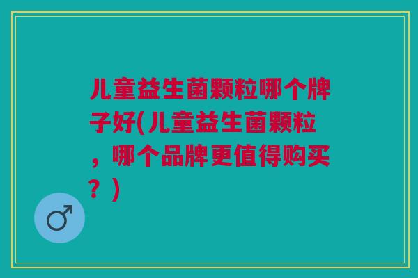 儿童益生菌颗粒哪个牌子好(儿童益生菌颗粒，哪个品牌更值得购买？)