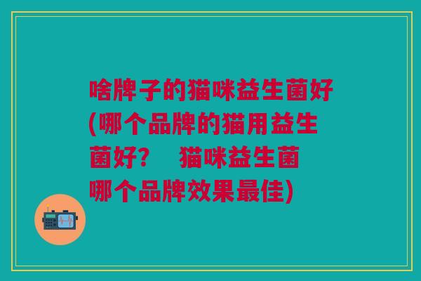 啥牌子的猫咪益生菌好(哪个品牌的猫用益生菌好? 猫咪益生菌哪个品牌效果最佳)