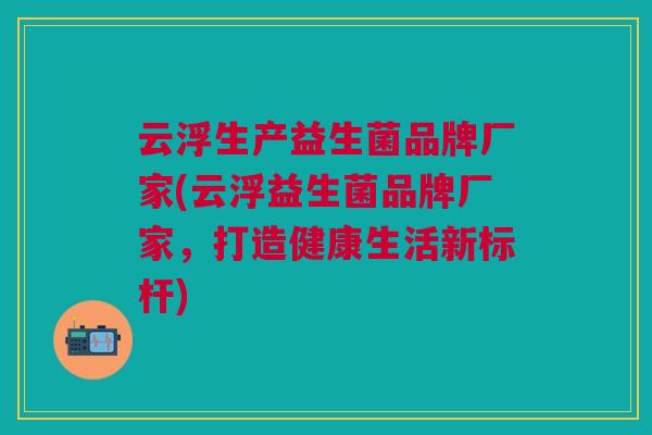 云浮生产益生菌品牌厂家(云浮益生菌品牌厂家,打造健康生活新标杆)