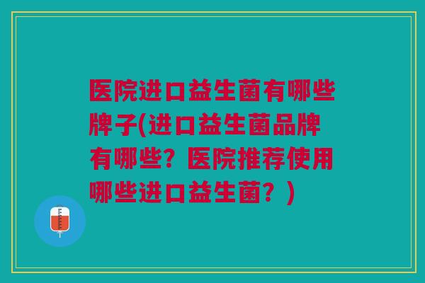 医院进口益生菌有哪些牌子(进口益生菌品牌有哪些？医院推荐使用哪些进口益生菌？)