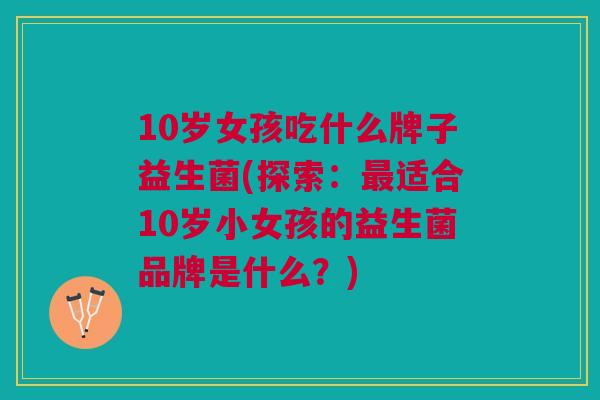 10岁女孩吃什么牌子益生菌(探索:最适合10岁小女孩的益生菌品牌是什么?)