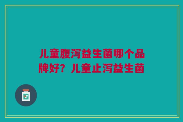 儿童腹泻益生菌哪个品牌好?儿童止泻益生菌