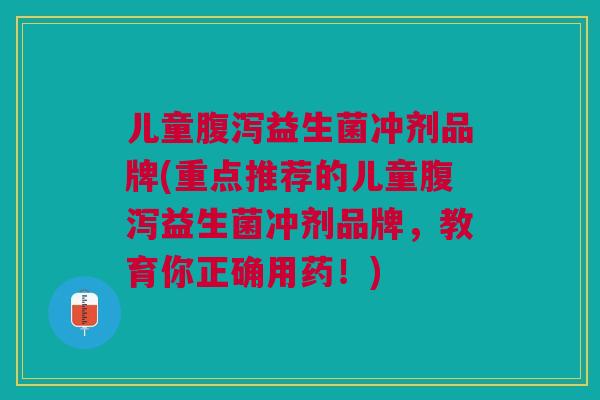 儿童腹泻益生菌冲剂品牌(重点推荐的儿童腹泻益生菌冲剂品牌,教育你正确用药!)